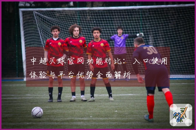 中超买球官网功能对比：入口使用体验与平台优势全面解析