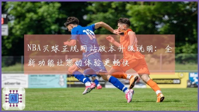 NBA买球正规网站版本升级说明：全新功能让您的体验更畅快