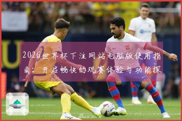 2026世界杯下注网站电脑版使用指南：开启畅快的观赛体验与功能探索