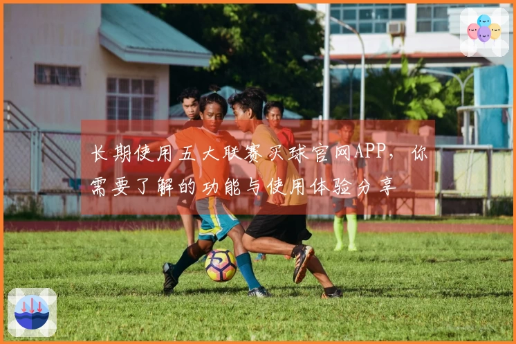 长期使用五大联赛买球官网APP，你需要了解的功能与使用体验分享