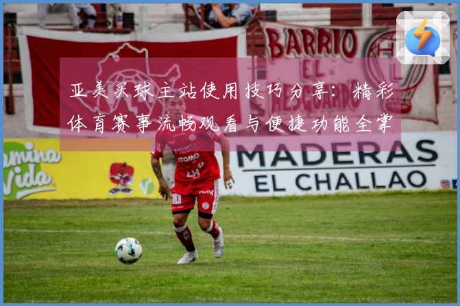 亚美买球主站使用技巧分享：精彩体育赛事流畅观看与便捷功能全掌握