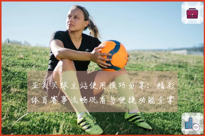 亚美买球主站使用技巧分享：精彩体育赛事流畅观看与便捷功能全掌握